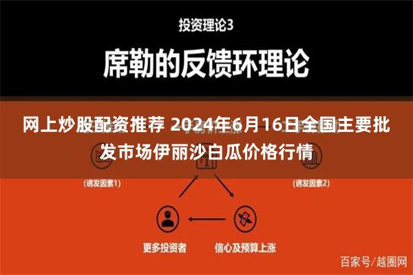 网上炒股配资推荐 2024年6月16日全国主要批发市场伊丽沙白瓜价格行情