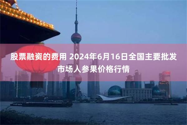 股票融资的费用 2024年6月16日全国主要批发市场人参果价格行情