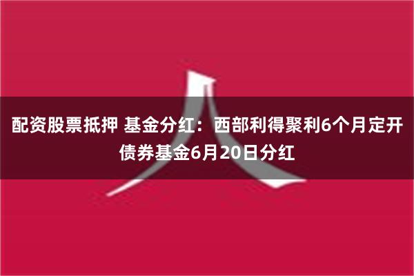 配资股票抵押 基金分红：西部利得聚利6个月定开债券基金6月20日分红