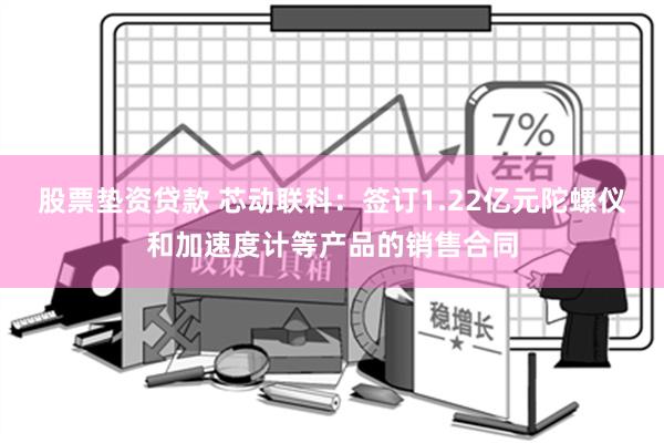 股票垫资贷款 芯动联科：签订1.22亿元陀螺仪和加速度计等产品的销售合同