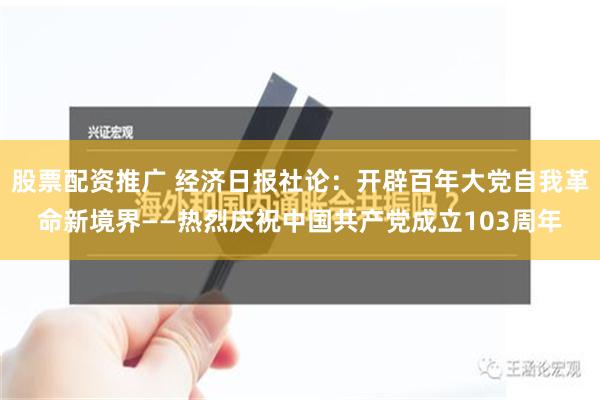 股票配资推广 经济日报社论：开辟百年大党自我革命新境界——热烈庆祝中国共产党成立103周年