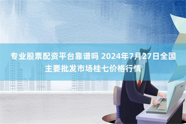 专业股票配资平台靠谱吗 2024年7月27日全国主要批发市场桂七价格行情