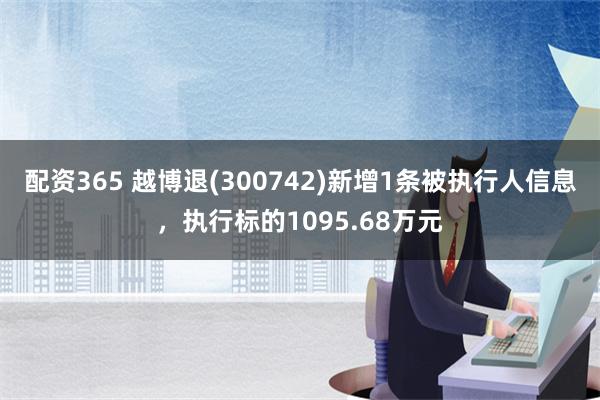 配资365 越博退(300742)新增1条被执行人信息，执行标的1095.68万元