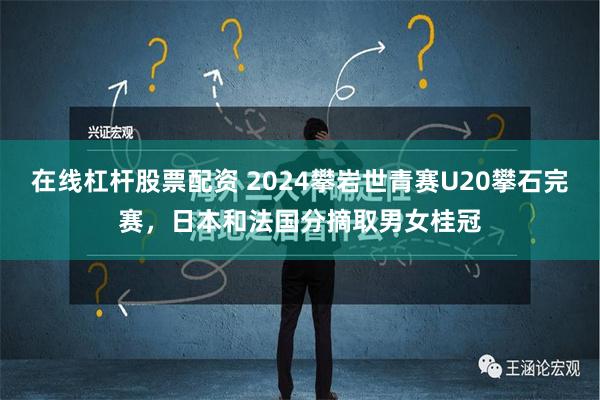 在线杠杆股票配资 2024攀岩世青赛U20攀石完赛，日本和法国分摘取男女桂冠