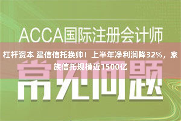 杠杆资本 建信信托换帅！上半年净利润降32%，家族信托规模近1500亿