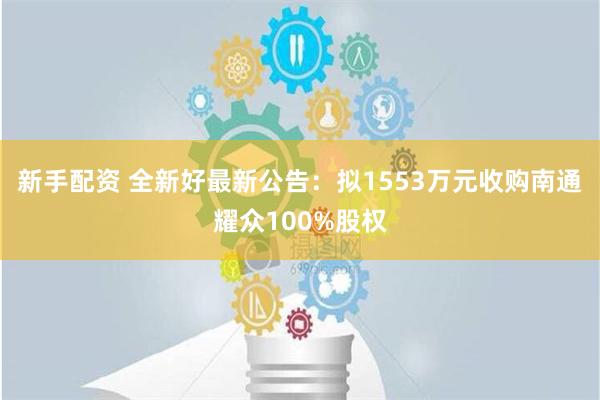 新手配资 全新好最新公告：拟1553万元收购南通耀众100%股权