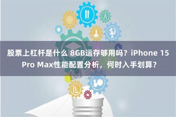 股票上杠杆是什么 8GB运存够用吗？iPhone 15 Pro Max性能配置分析，何时入手划算？