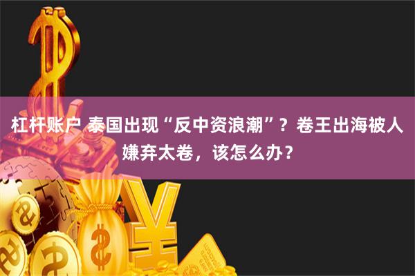 杠杆账户 泰国出现“反中资浪潮”？卷王出海被人嫌弃太卷，该怎么办？