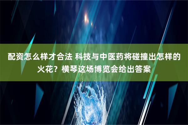 配资怎么样才合法 科技与中医药将碰撞出怎样的火花？横琴这场博览会给出答案