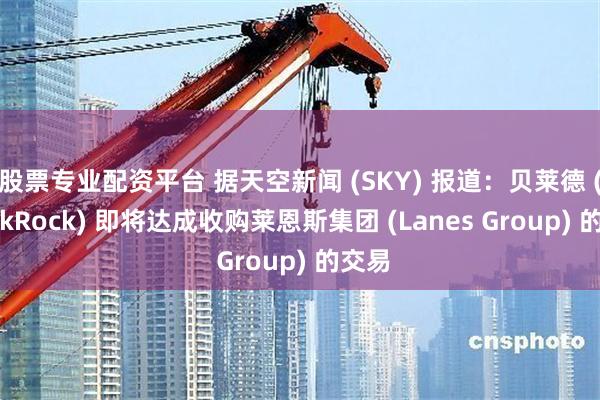 股票专业配资平台 据天空新闻 (SKY) 报道：贝莱德 (BlackRock) 即将达成收购莱恩斯集团 (Lanes Group) 的交易