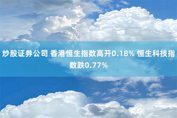 炒股证券公司 香港恒生指数高开0.18% 恒生科技指数跌0.77%