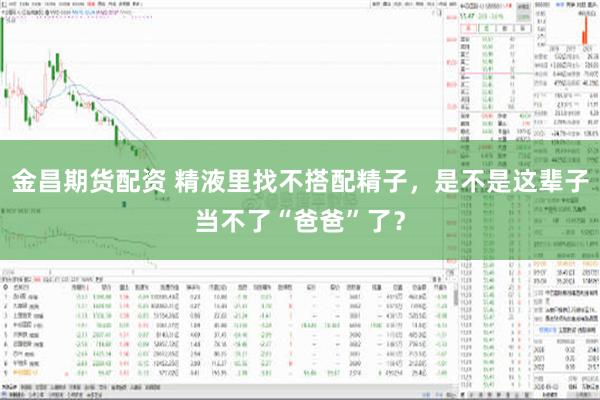 金昌期货配资 精液里找不搭配精子，是不是这辈子当不了“爸爸”了？