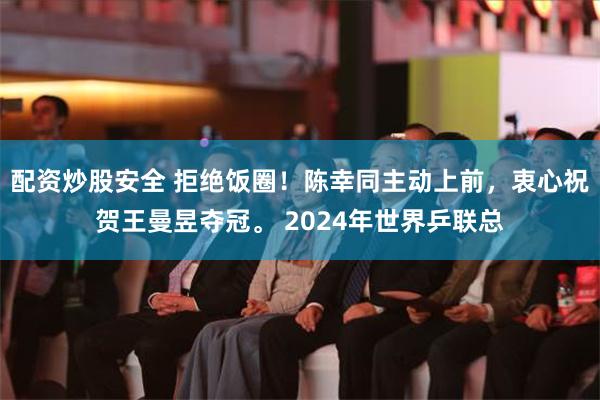 配资炒股安全 拒绝饭圈！陈幸同主动上前，衷心祝贺王曼昱夺冠。 2024年世界乒联总