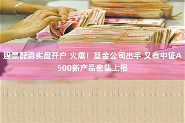 股票配资实盘开户 火爆！基金公司出手 又有中证A500新产品密集上报