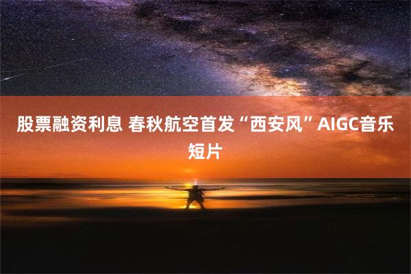 股票融资利息 春秋航空首发“西安风”AIGC音乐短片