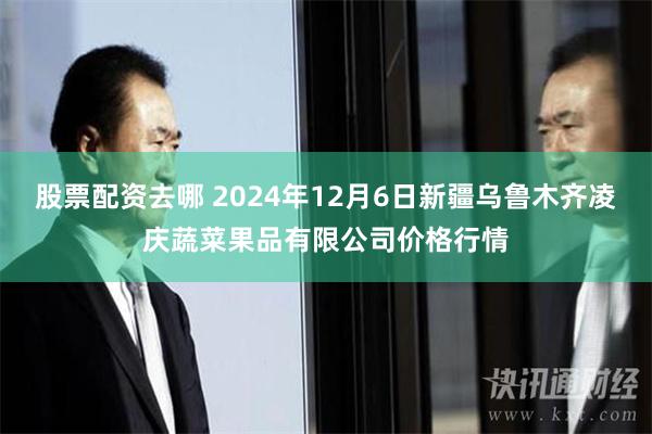 股票配资去哪 2024年12月6日新疆乌鲁木齐凌庆蔬菜果品有限公司价格行情