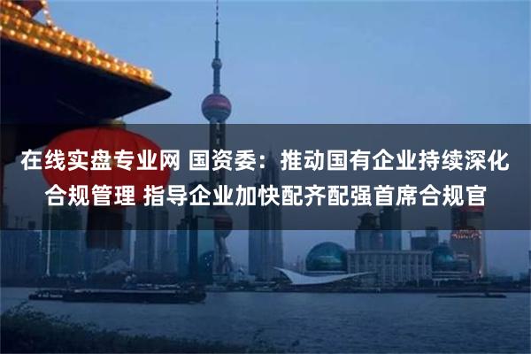 在线实盘专业网 国资委：推动国有企业持续深化合规管理 指导企业加快配齐配强首席合规官