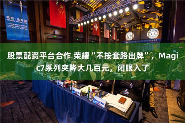 股票配资平台合作 荣耀“不按套路出牌”，Magic7系列突降大几百元，闭眼入了