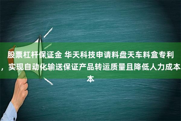 股票杠杆保证金 华天科技申请料盘天车料盒专利，实现自动化输送保证产品转运质量且降低人力成本